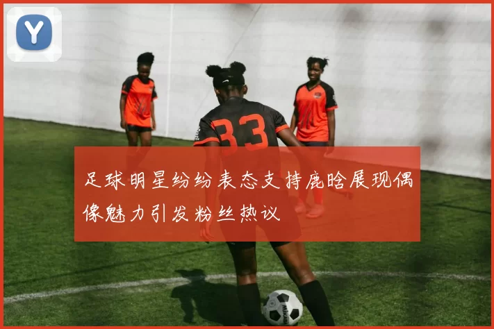 足球明星纷纷表态支持鹿晗展现偶像魅力引发粉丝热议