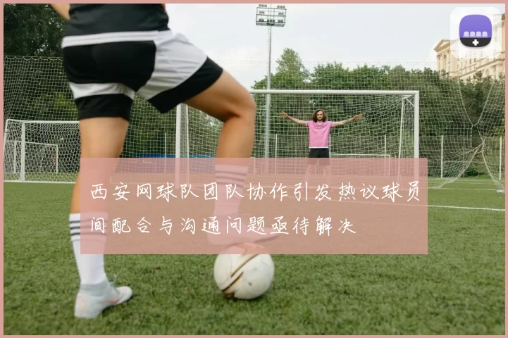 西安网球队团队协作引发热议球员间配合与沟通问题亟待解决