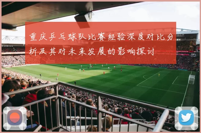 重庆乒乓球队比赛经验深度对比分析及其对未来发展的影响探讨