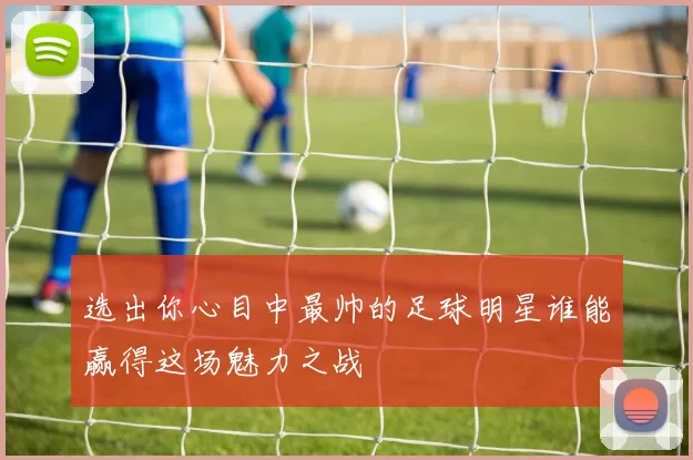 选出你心目中最帅的足球明星谁能赢得这场魅力之战