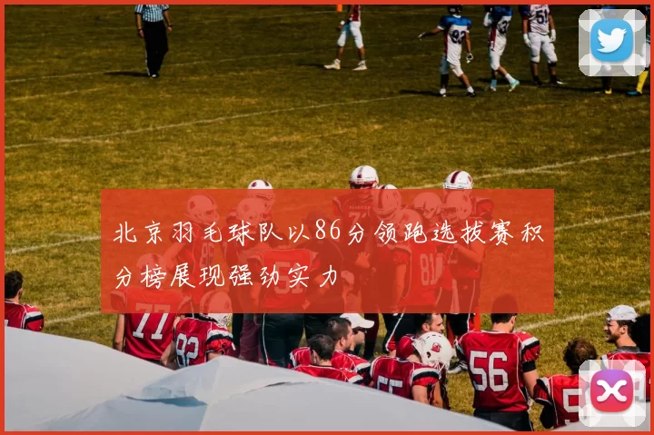 北京羽毛球队以86分领跑选拔赛积分榜展现强劲实力