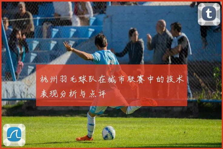 杭州羽毛球队在城市联赛中的技术表现分析与点评