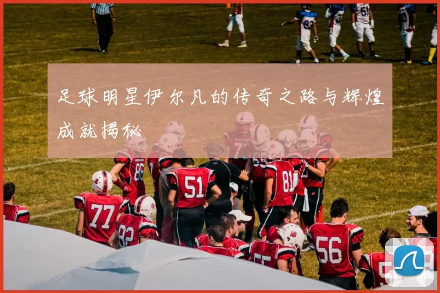 足球明星伊尔凡的传奇之路与辉煌成就揭秘
